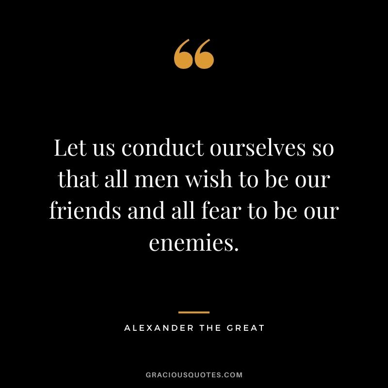 Let us conduct ourselves so that all men wish to be our friends and all fear to be our enemies.