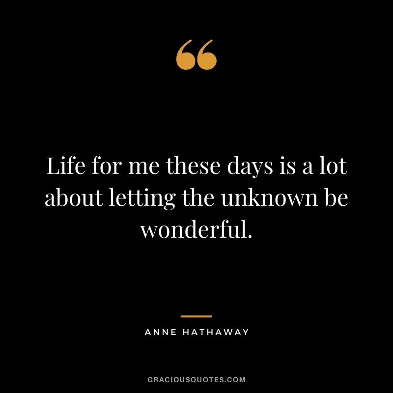 Life for me these days is a lot about letting the unknown be wonderful.