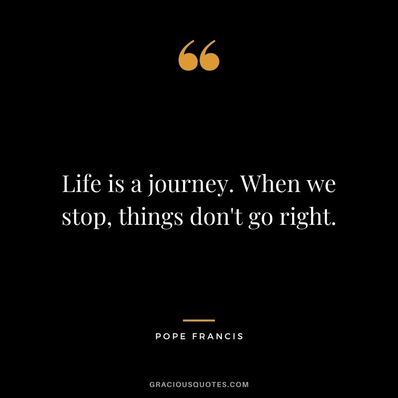 Life is a journey. When we stop, things don't go right.