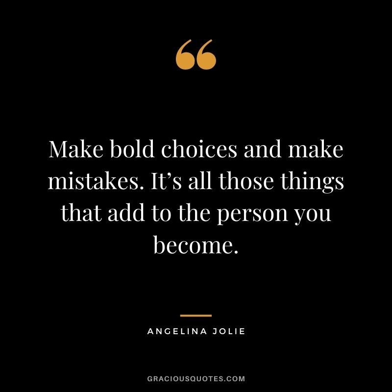 Make bold choices and make mistakes. It’s all those things that add to the person you become.