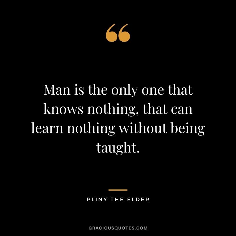 Man is the only one that knows nothing, that can learn nothing without being taught.