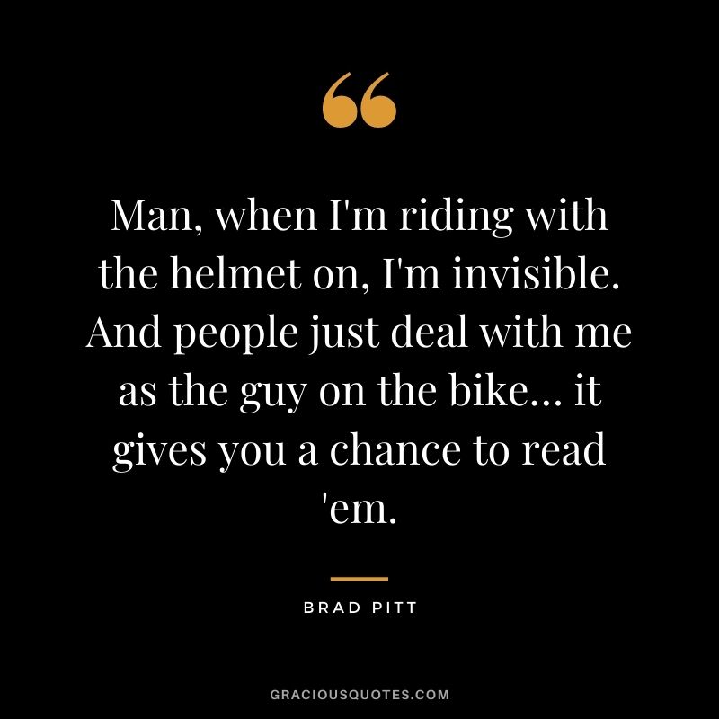 Man, when I'm riding with the helmet on, I'm invisible. And people just deal with me as the guy on the bike… it gives you a chance to read 'em.