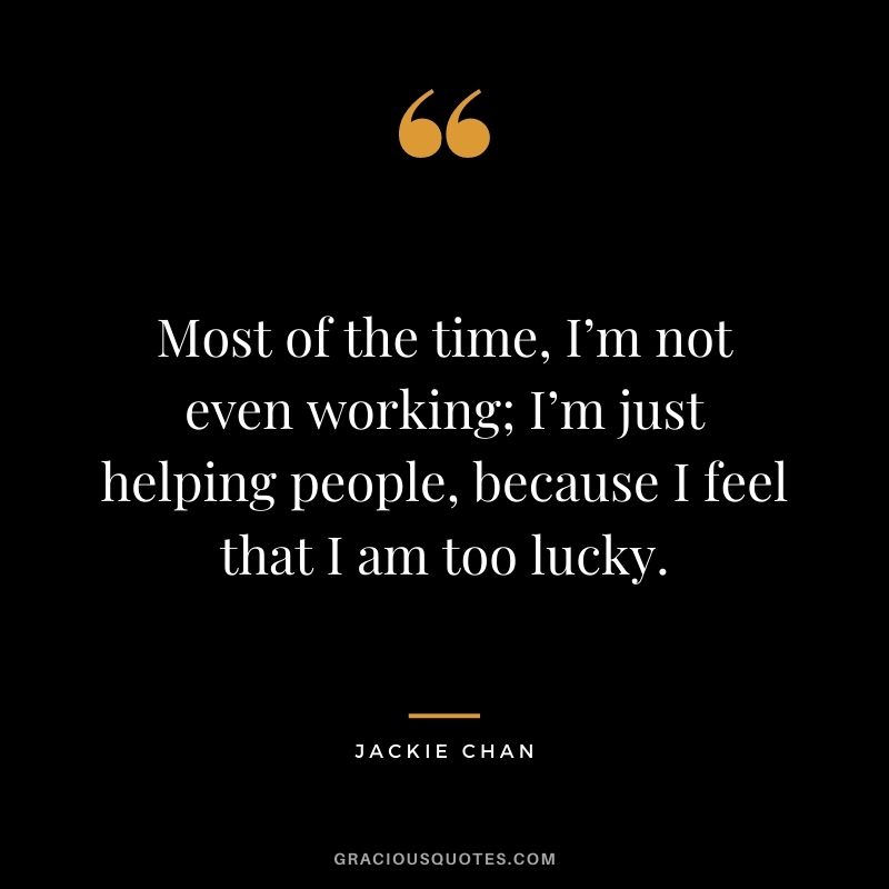 Most of the time, I’m not even working; I’m just helping people, because I feel that I am too lucky.
