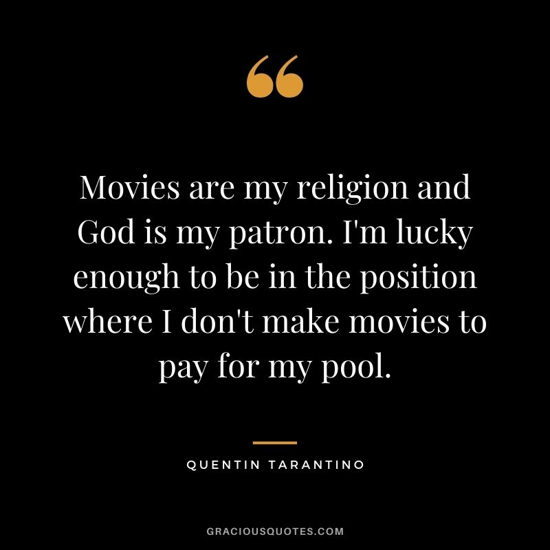 Movies are my religion and God is my patron. I'm lucky enough to be in the position where I don't make movies to pay for my pool.