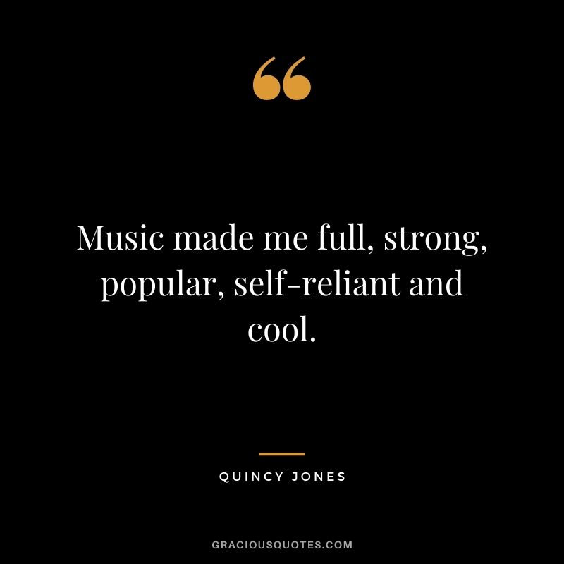 Music made me full, strong, popular, self-reliant and cool.