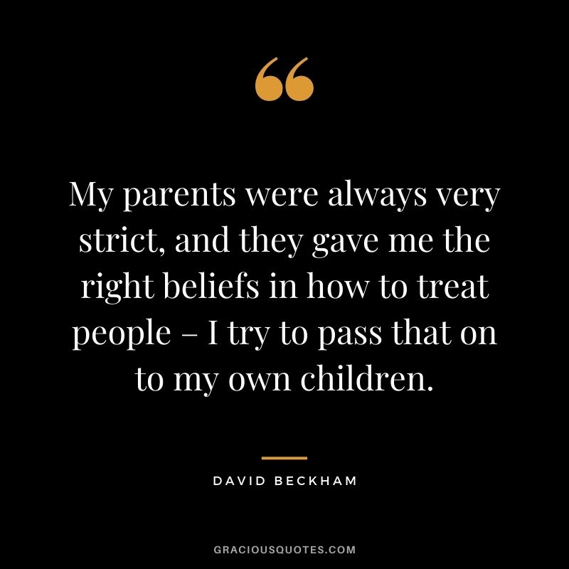My parents were always very strict, and they gave me the right beliefs in how to treat people – I try to pass that on to my own children.