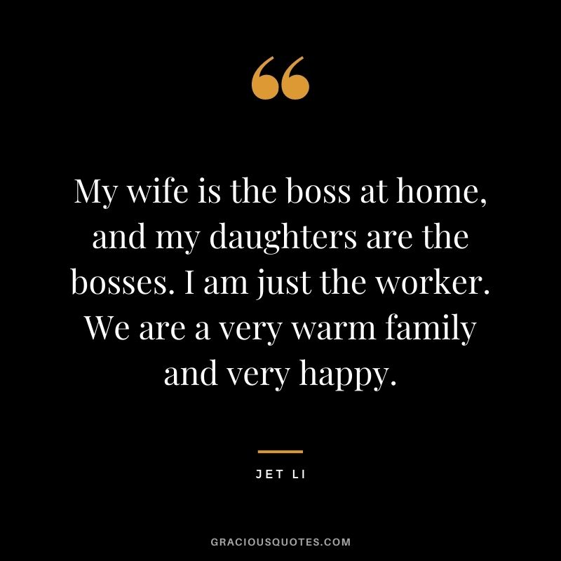 My wife is the boss at home, and my daughters are the bosses. I am just the worker. We are a very warm family and very happy.