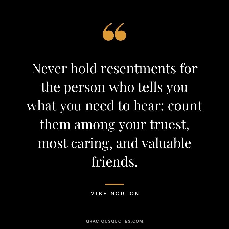 Never hold resentments for the person who tells you what you need to hear; count them among your truest, most caring, and valuable friends. ― Mike Norton
