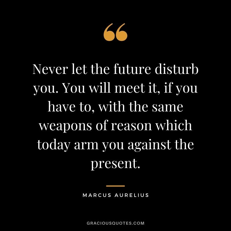 Never let the future disturb you. You will meet it, if you have to, with the same weapons of reason which today arm you against the present.