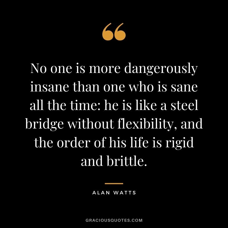 No one is more dangerously insane than one who is sane all the time he is like a steel bridge without flexibility, and the order of his life is rigid and brittle.