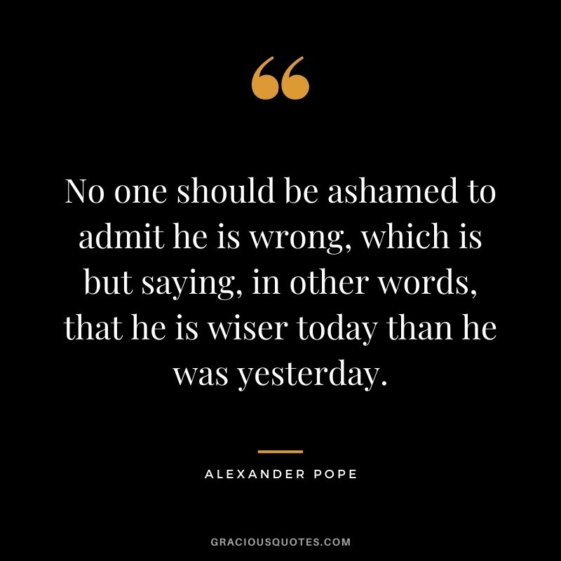 No one should be ashamed to admit he is wrong, which is but saying, in other words, that he is wiser today than he was yesterday.