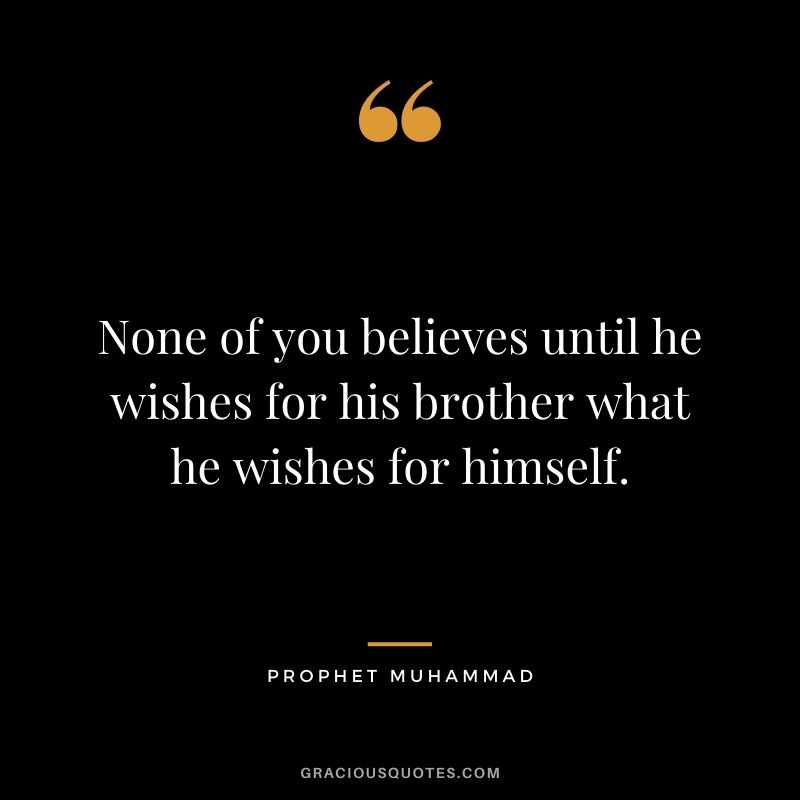 None of you believes until he wishes for his brother what he wishes for himself. ― Prophet Muhammad