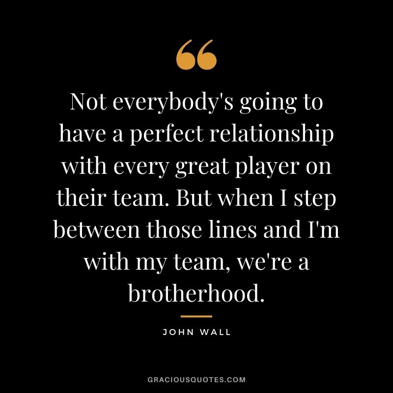 Not everybody's going to have a perfect relationship with every great player on their team. But when I step between those lines and I'm with my team, we're a brotherhood. - John Wall