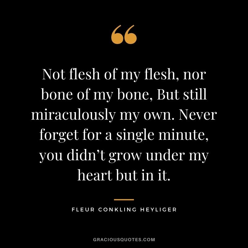 Not flesh of my flesh, nor bone of my bone, But still miraculously my own. Never forget for a single minute, you didn’t grow under my heart but in it. - Fleur Conkling Heyliger