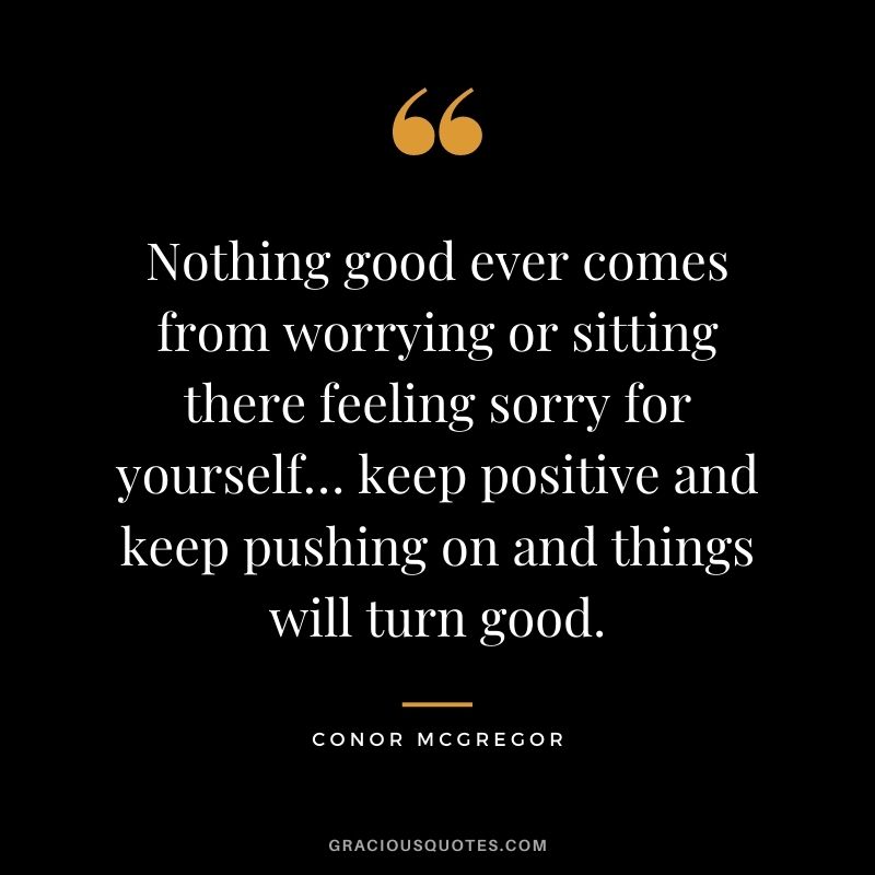 Nothing good ever comes from worrying or sitting there feeling sorry for yourself… keep positive and keep pushing on and things will turn good.