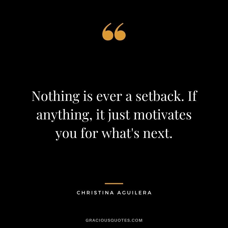 Nothing is ever a setback. If anything, it just motivates you for what's next.