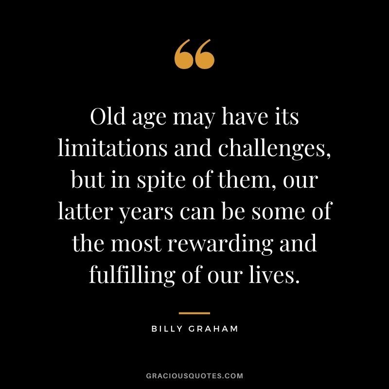 Old age may have its limitations and challenges, but in spite of them, our latter years can be some of the most rewarding and fulfilling of our lives.