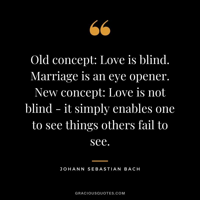 Old concept: Love is blind. Marriage is an eye opener. New concept: Love is not blind - it simply enables one to see things others fail to see.
