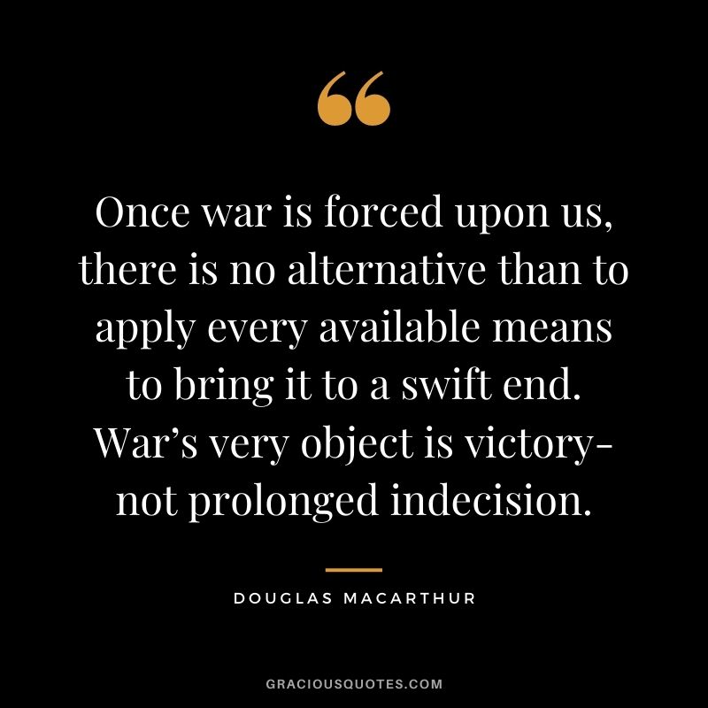 Once war is forced upon us, there is no alternative than to apply every available means to bring it to a swift end. War’s very object is victory-not prolonged indecision.