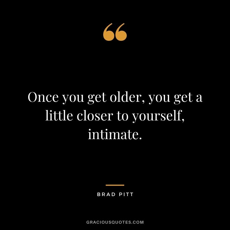 Once you get older, you get a little closer to yourself, intimate.