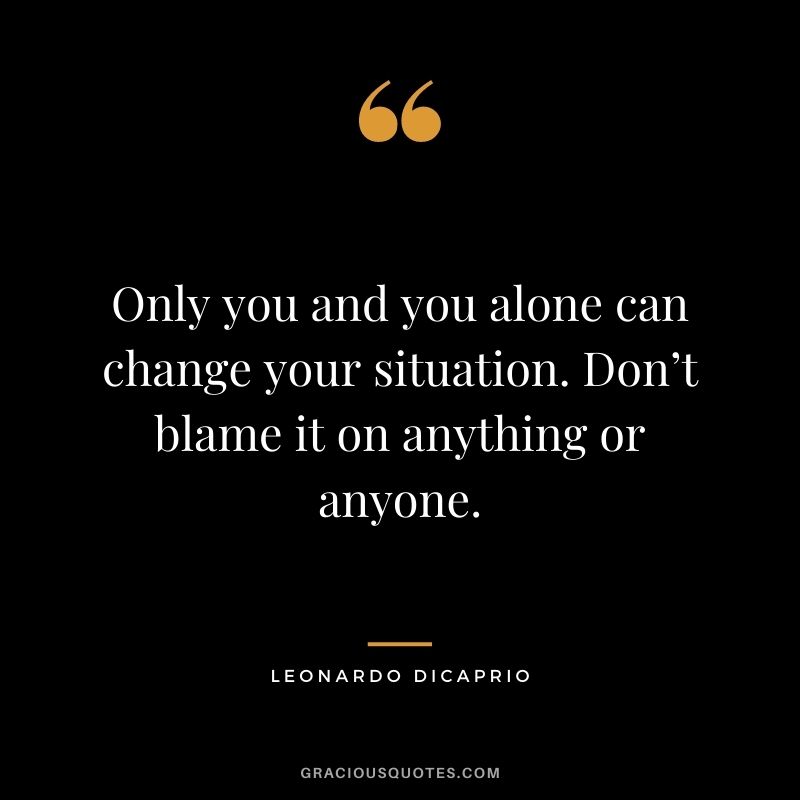 Only you and you alone can change your situation. Don’t blame it on anything or anyone.