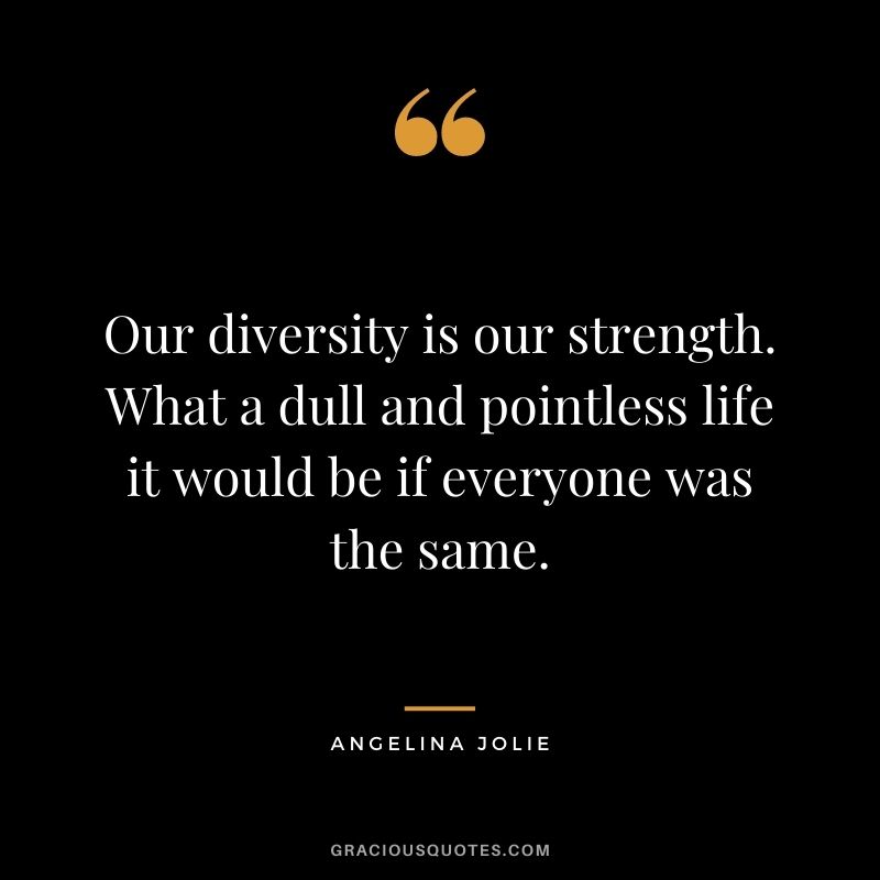 Our diversity is our strength. What a dull and pointless life it would be if everyone was the same.