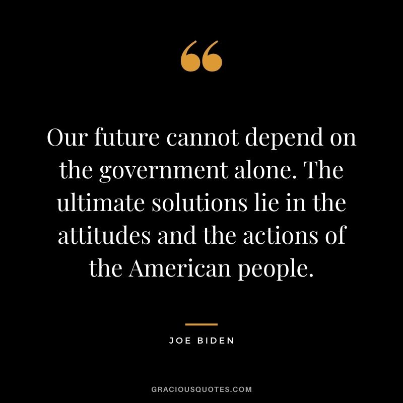 Our future cannot depend on the government alone. The ultimate solutions lie in the attitudes and the actions of the American people.