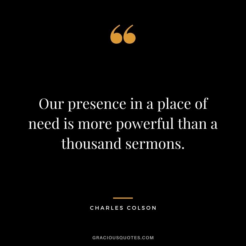 Our presence in a place of need is more powerful than a thousand sermons. - Charles Colson