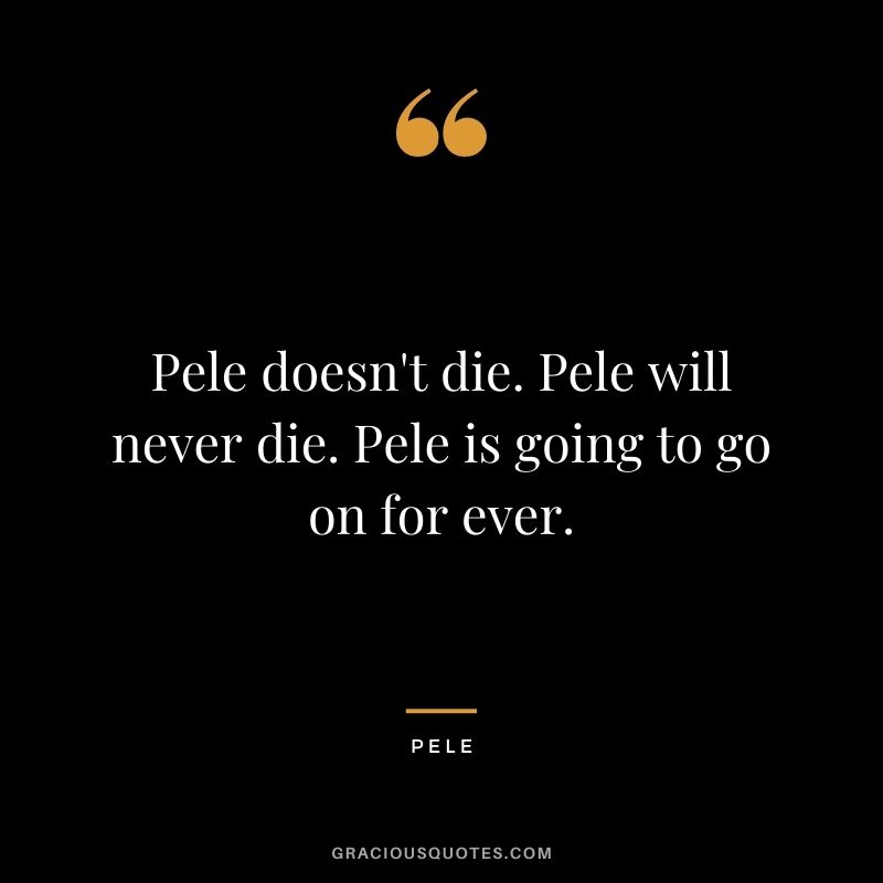 Pele doesn't die. Pele will never die. Pele is going to go on for ever.