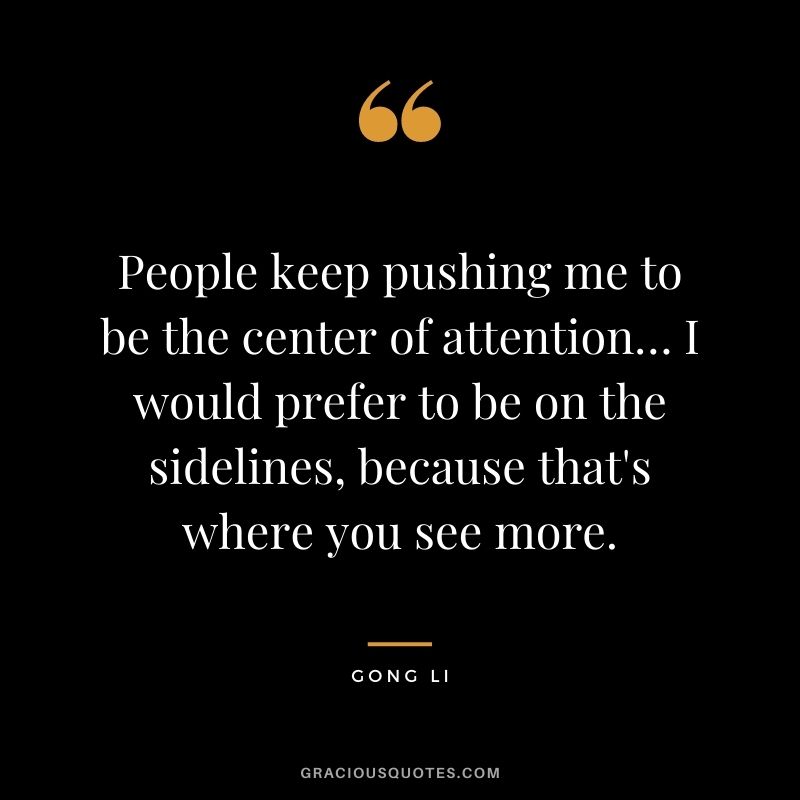 People keep pushing me to be the center of attention… I would prefer to be on the sidelines, because that's where you see more.