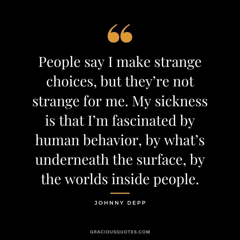 People say I make strange choices, but they’re not strange for me. My sickness is that I’m fascinated by human behavior, by what’s underneath the surface, by the worlds inside people.