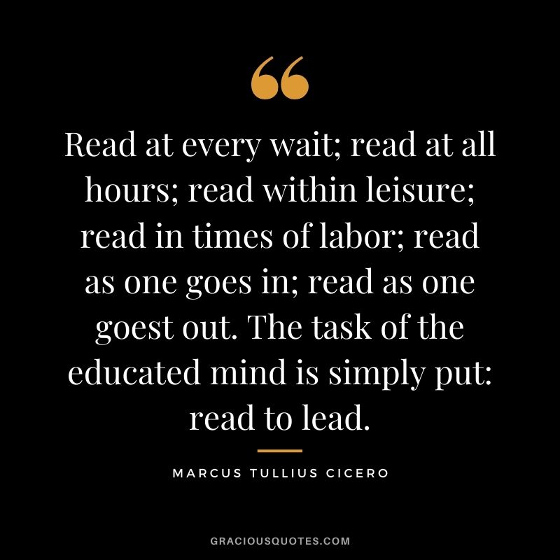 Read at every wait; read at all hours; read within leisure; read in times of labor; read as one goes in; read as one goest out. The task of the educated mind is simply put read to lead.