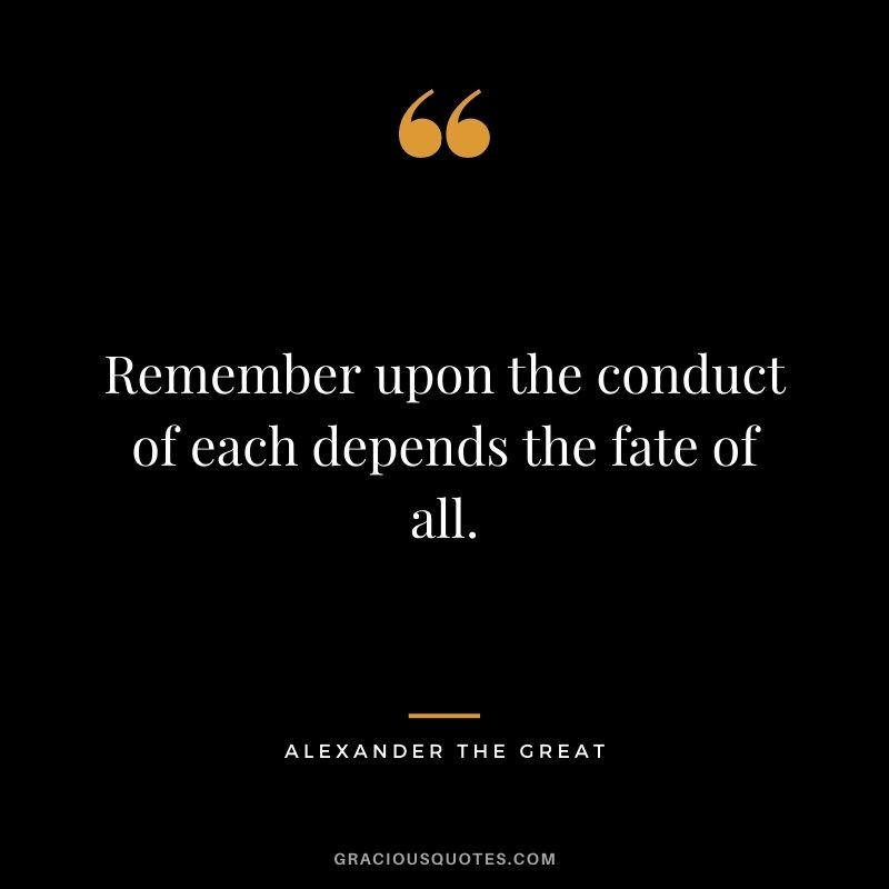 Remember upon the conduct of each depends the fate of all. – Alexander the Great