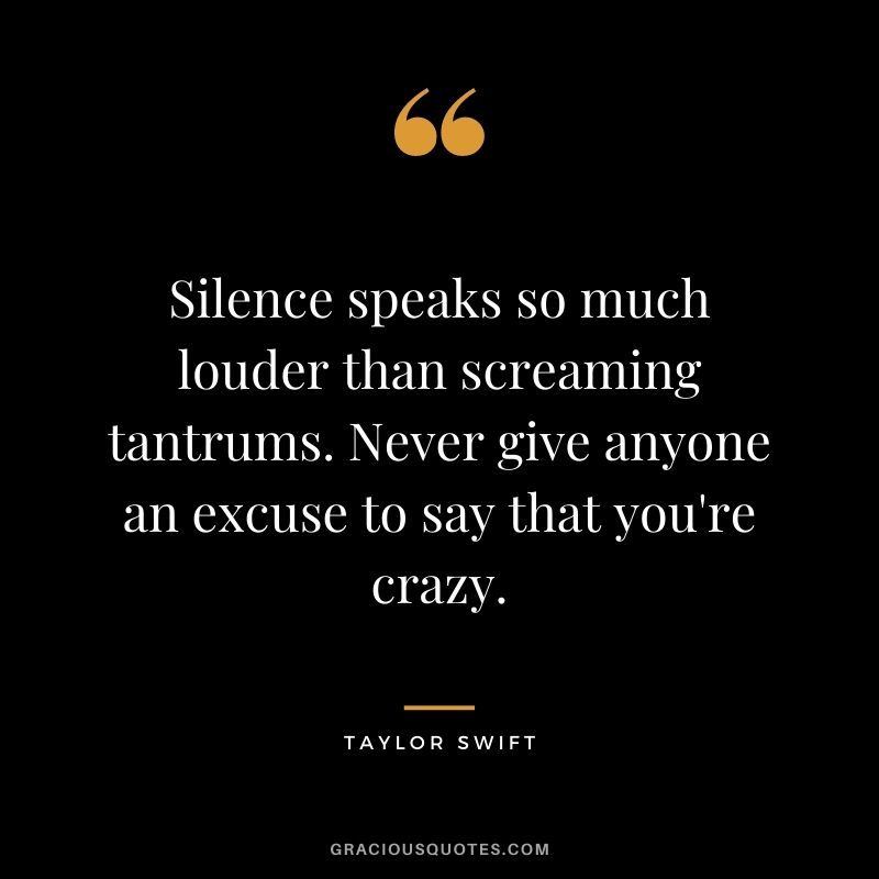 Silence speaks so much louder than screaming tantrums. Never give anyone an excuse to say that you're crazy.