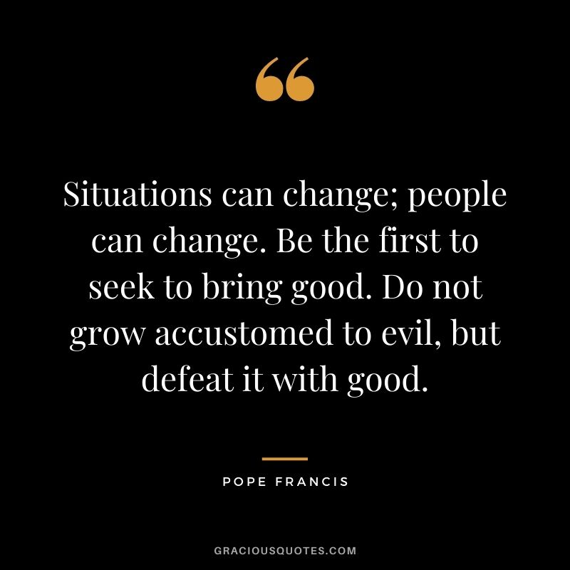 Situations can change; people can change. Be the first to seek to bring good. Do not grow accustomed to evil, but defeat it with good.