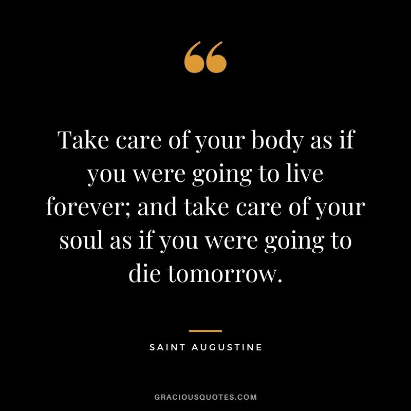 Take care of your body as if you were going to live forever; and take care of your soul as if you were going to die tomorrow.