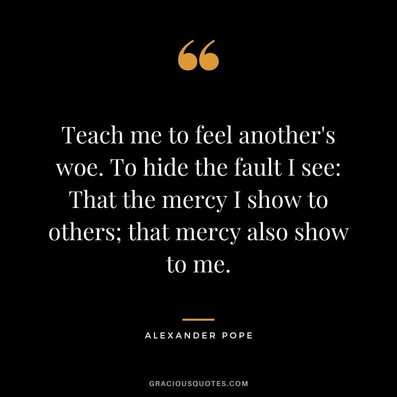 Teach me to feel another's woe. To hide the fault I see That the mercy I show to others; that mercy also show to me. - Alexander Pope