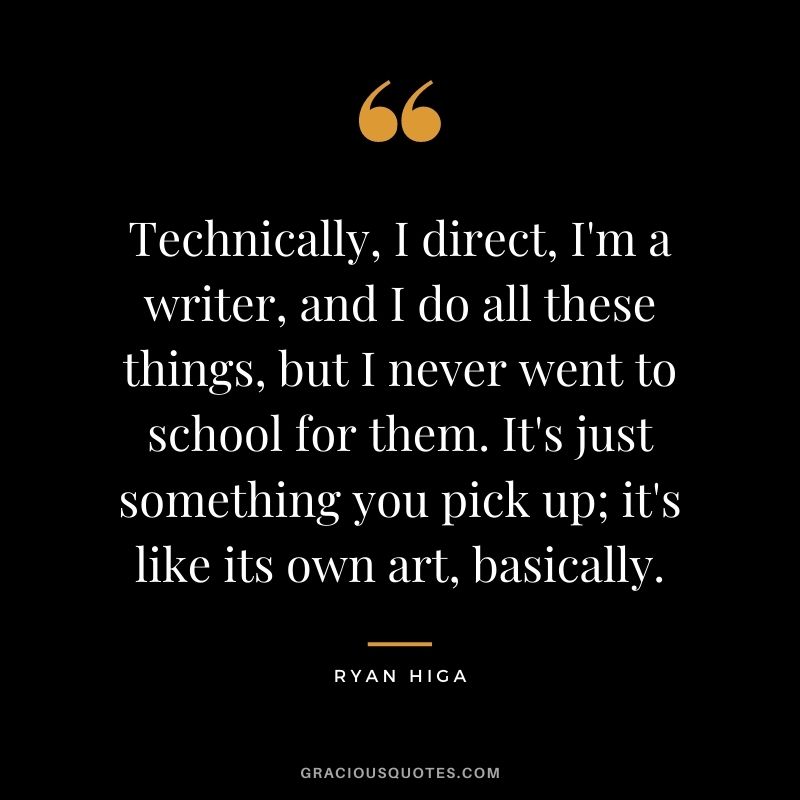 Technically, I direct, I'm a writer, and I do all these things, but I never went to school for them. It's just something you pick up; it's like its own art, basically.