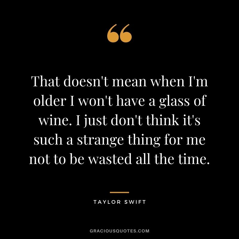 That doesn't mean when I'm older I won't have a glass of wine. I just don't think it's such a strange thing for me not to be wasted all the time.