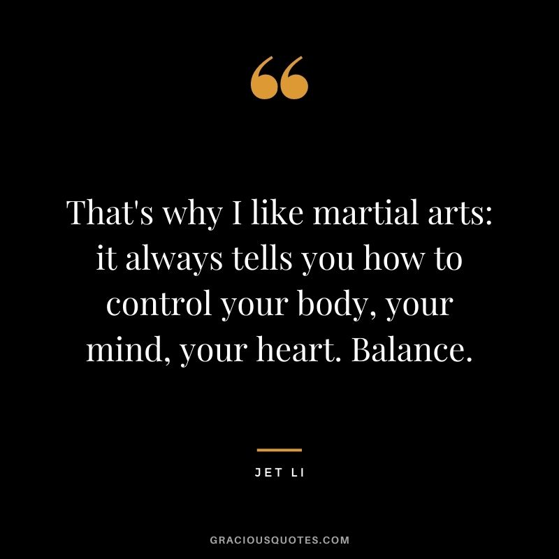 That's why I like martial arts it always tells you how to control your body, your mind, your heart. Balance. 