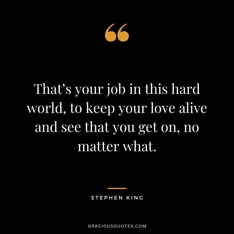 That’s your job in this hard world, to keep your love alive and see that you get on, no matter what.