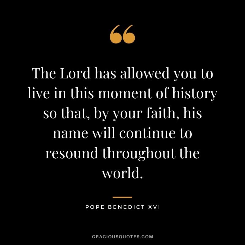 The Lord has allowed you to live in this moment of history so that, by your faith, his name will continue to resound throughout the world.