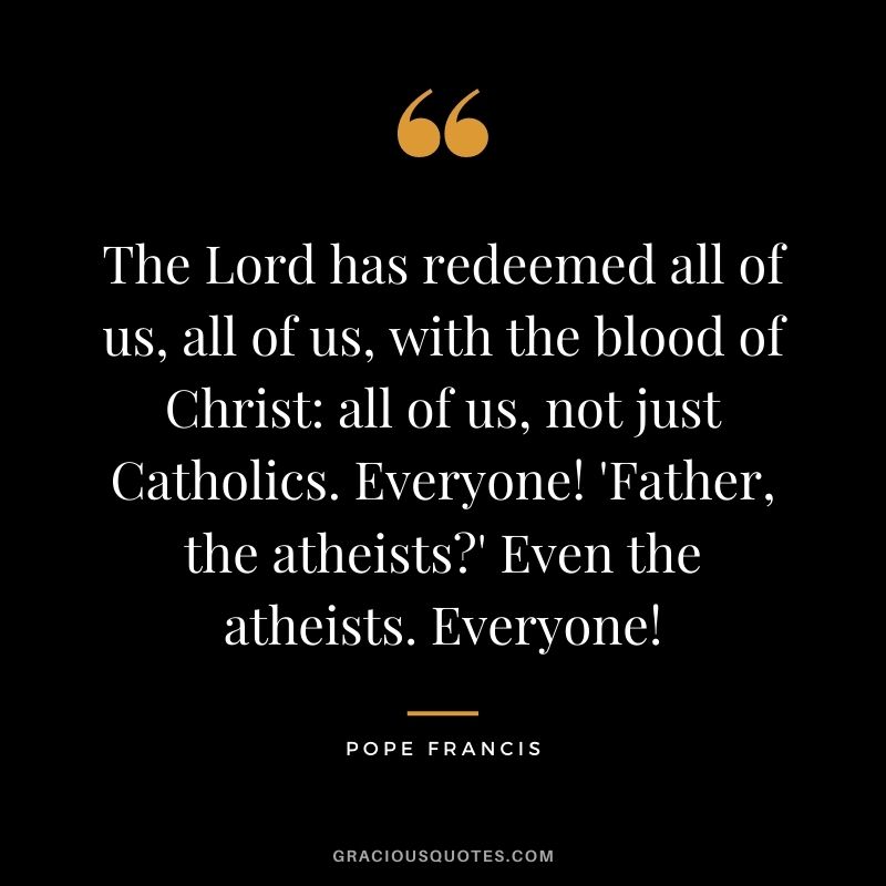 The Lord has redeemed all of us, all of us, with the blood of Christ: all of us, not just Catholics. Everyone! 'Father, the atheists?' Even the atheists. Everyone!
