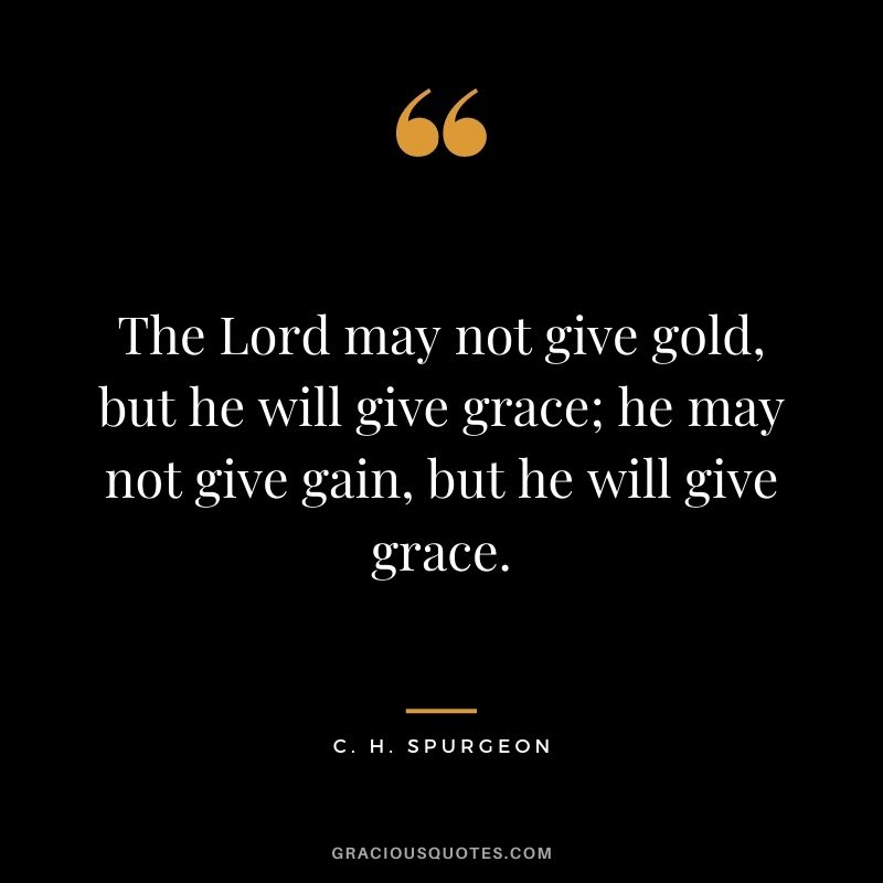 The Lord may not give gold, but he will give grace; he may not give gain, but he will give grace. - C. H. Spurgeon