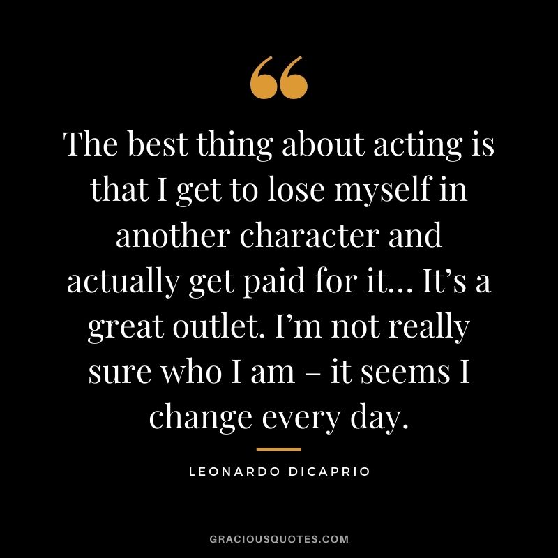The best thing about acting is that I get to lose myself in another character and actually get paid for it… It’s a great outlet. I’m not really sure who I am – it seems I change every day.