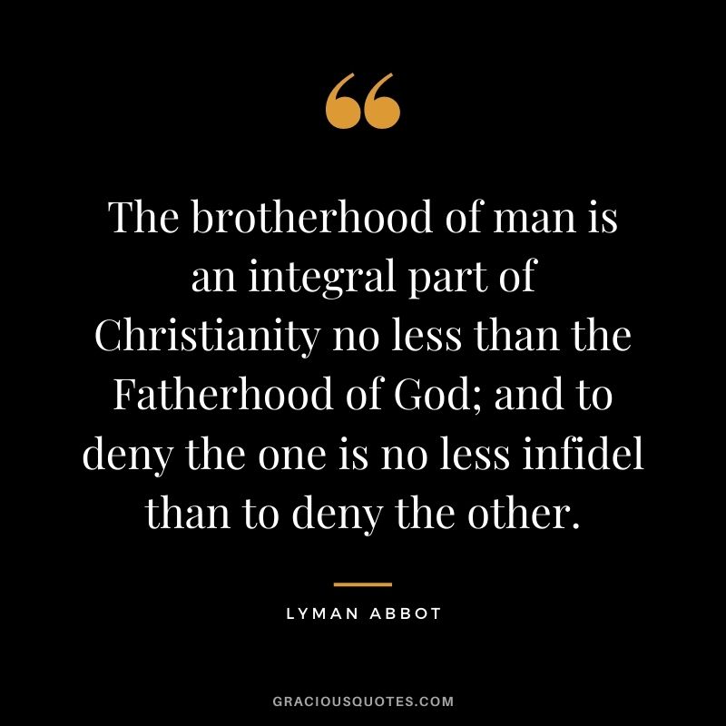 The brotherhood of man is an integral part of Christianity no less than the Fatherhood of God; and to deny the one is no less infidel than to deny the other. - Lyman Abbot