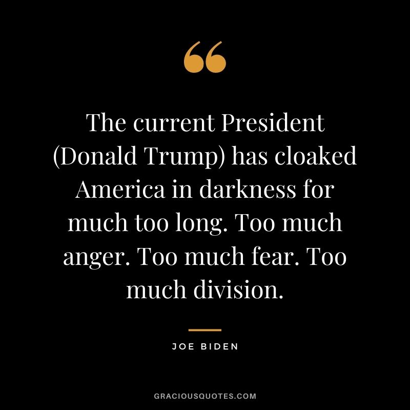 The current President (Donald Trump) has cloaked America in darkness for much too long. Too much anger. Too much fear. Too much division.