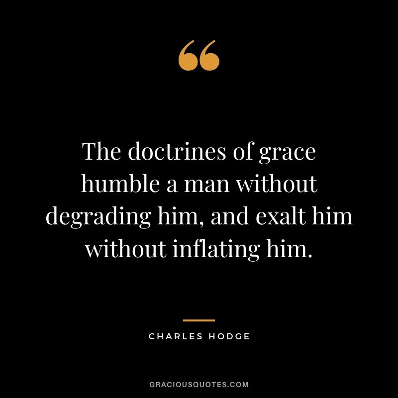 The doctrines of grace humble a man without degrading him, and exalt him without inflating him. - Charles Hodge