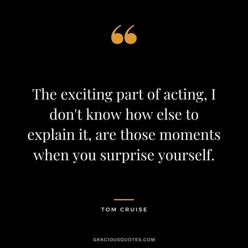 The exciting part of acting, I don't know how else to explain it, are those moments when you surprise yourself.