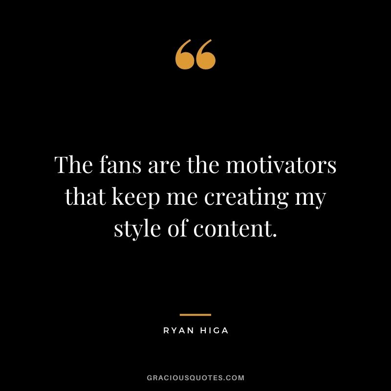 The fans are the motivators that keep me creating my style of content.